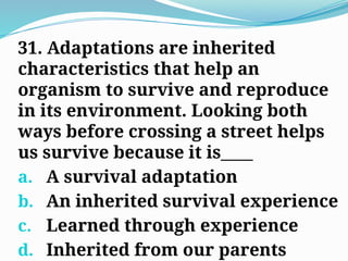 31. Adaptations are inherited
characteristics that help an
organism to survive and reproduce
in its environment. Looking both
ways before crossing a street helps
us survive because it is____
a. A survival adaptation
b. An inherited survival experience
c. Learned through experience
d. Inherited from our parents
 