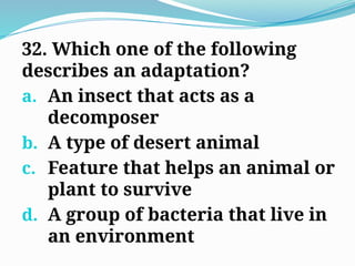 32. Which one of the following
describes an adaptation?
a. An insect that acts as a
decomposer
b. A type of desert animal
c. Feature that helps an animal or
plant to survive
d. A group of bacteria that live in
an environment
 
