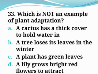 33. Which is NOT an example
of plant adaptation?
a. A cactus has a thick cover
to hold water in
b. A tree loses its leaves in the
winter
c. A plant has green leaves
d. A lily grows bright red
flowers to attract
 