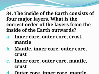 34. The inside of the Earth consists of
four major layers. What is the
correct order of the layers from the
inside of the Earth outwards?
a. Inner core, outer core, crust,
mantle
b. Mantle, inner core, outer core,
crust
c. Inner core, outer core, mantle,
crust
 