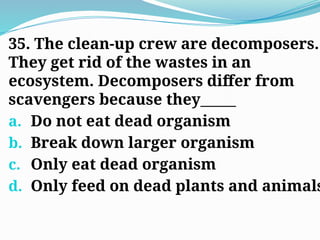 35. The clean-up crew are decomposers.
They get rid of the wastes in an
ecosystem. Decomposers differ from
scavengers because they_____
a. Do not eat dead organism
b. Break down larger organism
c. Only eat dead organism
d. Only feed on dead plants and animals
 