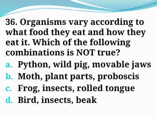 36. Organisms vary according to
what food they eat and how they
eat it. Which of the following
combinations is NOT true?
a. Python, wild pig, movable jaws
b. Moth, plant parts, proboscis
c. Frog, insects, rolled tongue
d. Bird, insects, beak
 
