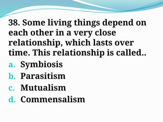 38. Some living things depend on
each other in a very close
relationship, which lasts over
time. This relationship is called..
a. Symbiosis
b. Parasitism
c. Mutualism
d. Commensalism
 