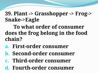 39. Plant -> Grasshopper -> Frog->
Snake->Eagle
To what order of consumer
does the frog belong in the food
chain?
a. First-order consumer
b. Second-order consumer
c. Third-order consumer
d. Fourth-order consumer
 