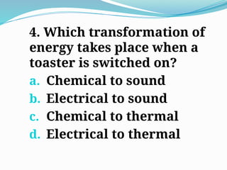 4. Which transformation of
energy takes place when a
toaster is switched on?
a. Chemical to sound
b. Electrical to sound
c. Chemical to thermal
d. Electrical to thermal
 