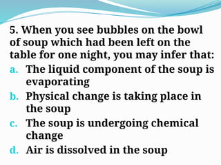 5. When you see bubbles on the bowl
of soup which had been left on the
table for one night, you may infer that:
a. The liquid component of the soup is
evaporating
b. Physical change is taking place in
the soup
c. The soup is undergoing chemical
change
d. Air is dissolved in the soup
 