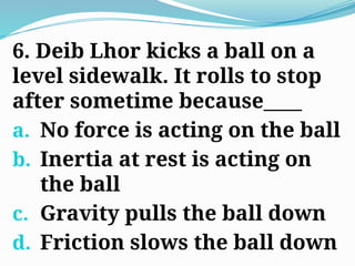 6. Deib Lhor kicks a ball on a
level sidewalk. It rolls to stop
after sometime because____
a. No force is acting on the ball
b. Inertia at rest is acting on
the ball
c. Gravity pulls the ball down
d. Friction slows the ball down
 