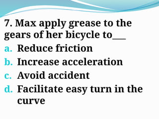 7. Max apply grease to the
gears of her bicycle to___
a. Reduce friction
b. Increase acceleration
c. Avoid accident
d. Facilitate easy turn in the
curve
 