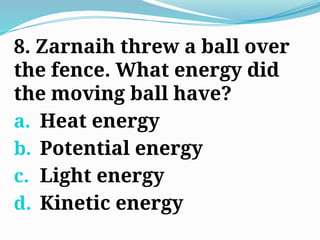 8. Zarnaih threw a ball over
the fence. What energy did
the moving ball have?
a. Heat energy
b. Potential energy
c. Light energy
d. Kinetic energy
 