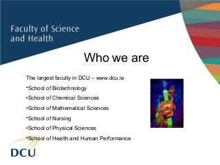 Who we are
The largest faculty in DCU – www.dcu.ie
•School of Biotechnology
•School of Chemical Sciences
•School of Mathematical Sciences
•School of Nursing
•School of Physical Sciences
•School of Health and Human Performance
 