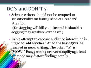 DO’s and DON’T’s:
• Science writers should not be tempted to
sensationalize an issue just to call readers’
attention.
(Ex. Jogging will kill you! Instead it should be
Jogging may weaken your heart.)
• In his attempt to capture audience interest, he is
urged to add another “W” to the basic 5W’s he
learned in news writing. The other “W” is
“WOW!” Exaggerating or over simplifyng a lead
sentence may distort findings totally.
 
