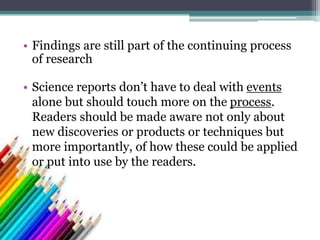 • Findings are still part of the continuing process
of research
• Science reports don’t have to deal with events
alone but should touch more on the process.
Readers should be made aware not only about
new discoveries or products or techniques but
more importantly, of how these could be applied
or put into use by the readers.
 