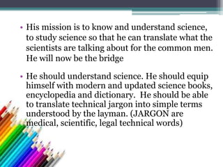 • His mission is to know and understand science,
to study science so that he can translate what the
scientists are talking about for the common men.
He will now be the bridge
• He should understand science. He should equip
himself with modern and updated science books,
encyclopedia and dictionary. He should be able
to translate technical jargon into simple terms
understood by the layman. (JARGON are
medical, scientific, legal technical words)
 