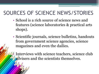 SOURCES OF SCIENCE NEWS/STORIES
• School is a rich source of science news and
features (science laboratories & practical arts
shops).
• Scientific journals, science bulletins, handouts
from government science agencies, science
magazines and even the dailies.
• Interviews with science teachers, science club
advisers and the scientists themselves.
 