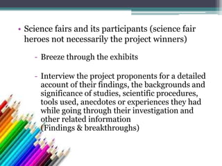 - Breeze through the exhibits
- Interview the project proponents for a detailed
account of their findings, the backgrounds and
significance of studies, scientific procedures,
tools used, anecdotes or experiences they had
while going through their investigation and
other related information
(Findings & breakthroughs)
• Science fairs and its participants (science fair
heroes not necessarily the project winners)
 