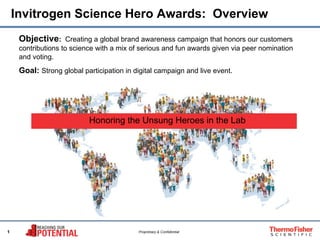 1 Proprietary & Confidential
Invitrogen Science Hero Awards: Overview
Objective: Creating a global brand awareness campaign that honors our customers
contributions to science with a mix of serious and fun awards given via peer nomination
and voting.
Goal: Strong global participation in digital campaign and live event.
• Honoring the Unsung Heroes in the Lab
 