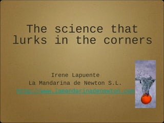 The science that
lurks in the corners
Irene Lapuente
La Mandarina de Newton S.L.
http://www.lamandarinadenewton.com
 