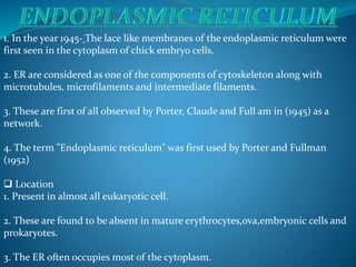 1. In the year 1945- The lace like membranes of the endoplasmic reticulum were
first seen in the cytoplasm of chick embryo cells.
2. ER are considered as one of the components of cytoskeleton along with
microtubules, microfilaments and intermediate filaments.
3. These are first of all observed by Porter, Claude and Full am in (1945) as a
network.
4. The term ”Endoplasmic reticulum” was first used by Porter and Fullman
(1952)
 Location
1. Present in almost all eukaryotic cell.
2. These are found to be absent in mature erythrocytes,ova,embryonic cells and
prokaryotes.
3. The ER often occupies most of the cytoplasm.
 
