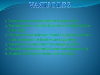 1. Vacuoles are most important in plant cells
2. Vacuoles have a similar function in fungal cells as
plant cells
3. Contractile vacuoles are found in protists and are
most important in fresh water organisms
4. Vacuoles are important for storage in cells
5. Vacuoles collect harmful waste and dispose of it
6. Animal cells have vesicles, not vacuoles
 