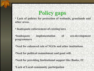 • Lack of policies for protection of wetlands, grasslands and
other areas.
• Inadequate enforcement of existing laws
•Inadequate implementation of eco-development
programmers
•Need for enhanced role of NGOs and other institutions
•Need for political commitment and good will.
•Need for providing Institutional support like Banks, FI
•Lack of Local community participation
 