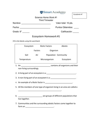 Science Home Work #1
Third Trimester
Nombre: _________________________ Valor total: 10 pts.
Fecha: __________________________ Puntos Obtenidos: ____
Grado: 6° ______ Calificación: _____
Ecosystem Homework #1
Fill in the blanks using the word bank
1. An ____________________________ contains all organisms and their
non-living surroundings.
2. A living part of an ecosystem is a ____________________________.
3. A non-living part of an ecosystem is a ________________________.
4. An example of a Biotic factor is __________________________.
5. All the members of one type of organism living in an area are called a
_________________________________________.
6. _______________________ are groups of different populations that
live together.
7. Communities and the surrounding abiotic factors come together to
form an ___________________________.
Estudiante N°
Ecosystem Biotic Factors Abiotic
Factors Organism
Soil Air Population Community
Temperature Microorganism Ecosystem
 