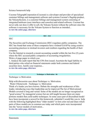Science homework help
Coconut TelegraphCorporation (Coconut) is a developer and provider of specialized
customer billings and management software and systems.Coconut’s flagship product,
the VolcanoSystem, is a customer billings and management system consisting of
integrated hardware (user interfaces and consoles) and related software. Coconut has
never sold, nor does it offer to sell, the Volcano System without the software since the
software is necessary for the Volcano System to function as intended...
to view the entire page, click here
SEC - $14
SEC
The Securities and Exchange Commission (SEC) regulates public companies. The
SEC has found that some of these companies have violated GAAP by using creative
accounting practices to mislead investors and creditors regarding the health of their
company.
Use the Internet to research a recent accounting scandal within the last five (5) years
where the SEC accused public companies of accounting irregularities.
Write a 4 page paper in which you:
1. Analyze the audit report that the CPA firm issued. Ascertain the legal liability to
third parties who relied on financial statements under both common and federal
securities laws. Justify your response...
to view the entire page, click here
Technique vs Motivation - $6
Technique vs Motivation
Help with discussion case about Technique vs. Motivation.
Week 4 Homework - Technique vs. Motivation
Think of a leader you have known. Debate the strengths and weaknesses of this
leader, introducing ways that leadership can be improved.The list of Motivational
Models covered is long and varied. Some of the models are no longer recognized as
"good science" by managerial science but are still taught because there are many
portions models that yield usable techniques. In some cases part of discredited model
have been incorporate a newer.For this homework, submittal I would like you to help
with the following highlighted three "older models" in font color red and share which
parts of these models are in common use today and which parts were incorporated
into the "newer models of motivation...
to view the entire page, click here
Statements - $9
Statements
 
