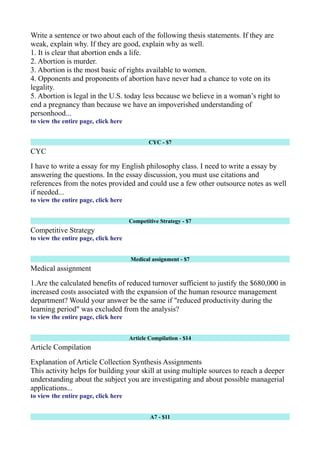 Write a sentence or two about each of the following thesis statements. If they are
weak, explain why. If they are good, explain why as well.
1. It is clear that abortion ends a life.
2. Abortion is murder.
3. Abortion is the most basic of rights available to women.
4. Opponents and proponents of abortion have never had a chance to vote on its
legality.
5. Abortion is legal in the U.S. today less because we believe in a woman’s right to
end a pregnancy than because we have an impoverished understanding of
personhood...
to view the entire page, click here
CYC - $7
CYC
I have to write a essay for my English philosophy class. I need to write a essay by
answering the questions. In the essay discussion, you must use citations and
references from the notes provided and could use a few other outsource notes as well
if needed...
to view the entire page, click here
Competitive Strategy - $7
Competitive Strategy
to view the entire page, click here
Medical assignment - $7
Medical assignment
1.Are the calculated benefits of reduced turnover sufficient to justify the $680,000 in
increased costs associated with the expansion of the human resource management
department? Would your answer be the same if "reduced productivity during the
learning period" was excluded from the analysis?
to view the entire page, click here
Article Compilation - $14
Article Compilation
Explanation of Article Collection Synthesis Assignments
This activity helps for building your skill at using multiple sources to reach a deeper
understanding about the subject you are investigating and about possible managerial
applications...
to view the entire page, click here
A7 - $11
 