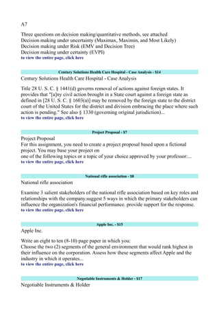 A7
Three questions on decision making/quantitative methods, see attached
Decision making under uncertainty (Maximax, Maximin, and Most Likely)
Decision making under Risk (EMV and Decision Tree)
Decision making under certainty (EVPI)
to view the entire page, click here
Century Solutions Health Care Hospital - Case Analysis - $14
Century Solutions Health Care Hospital - Case Analysis
Title 28 U. S. C. § 1441(d) governs removal of actions against foreign states. It
provides that "[a]ny civil action brought in a State court against a foreign state as
defined in [28 U. S. C. § 1603(a)] may be removed by the foreign state to the district
court of the United States for the district and division embracing the place where such
action is pending." See also § 1330 (governing original jurisdiction)...
to view the entire page, click here
Project Proposal - $7
Project Proposal
For this assignment, you need to create a project proposal based upon a fictional
project. You may base your project on
one of the following topics or a topic of your choice approved by your professor:...
to view the entire page, click here
National rifle association - $8
National rifle association
Examine 3 salient stakeholders of the national rifle association based on key roles and
relationships with the company.suggest 5 ways in which the primary stakeholders can
influence the organization's financial performance. provide support for the response.
to view the entire page, click here
Apple Inc. - $15
Apple Inc.
Write an eight to ten (8-10) page paper in which you:
Choose the two (2) segments of the general environment that would rank highest in
their influence on the corporation. Assess how these segments affect Apple and the
industry in which it operates...
to view the entire page, click here
Negotiable Instruments & Holder - $17
Negotiable Instruments & Holder
 