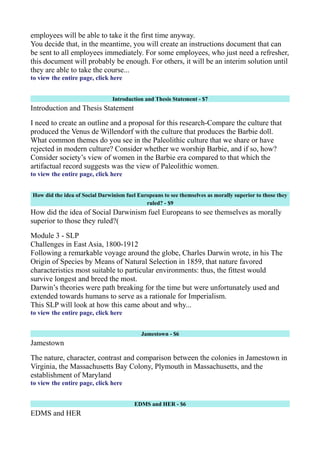 employees will be able to take it the first time anyway.
You decide that, in the meantime, you will create an instructions document that can
be sent to all employees immediately. For some employees, who just need a refresher,
this document will probably be enough. For others, it will be an interim solution until
they are able to take the course...
to view the entire page, click here
Introduction and Thesis Statement - $7
Introduction and Thesis Statement
I need to create an outline and a proposal for this research-Compare the culture that
produced the Venus de Willendorf with the culture that produces the Barbie doll.
What common themes do you see in the Paleolithic culture that we share or have
rejected in modern culture? Consider whether we worship Barbie, and if so, how?
Consider society’s view of women in the Barbie era compared to that which the
artifactual record suggests was the view of Paleolithic women.
to view the entire page, click here
How did the idea of Social Darwinism fuel Europeans to see themselves as morally superior to those they
ruled? - $9
How did the idea of Social Darwinism fuel Europeans to see themselves as morally
superior to those they ruled?(
Module 3 - SLP
Challenges in East Asia, 1800-1912
Following a remarkable voyage around the globe, Charles Darwin wrote, in his The
Origin of Species by Means of Natural Selection in 1859, that nature favored
characteristics most suitable to particular environments: thus, the fittest would
survive longest and breed the most.
Darwin’s theories were path breaking for the time but were unfortunately used and
extended towards humans to serve as a rationale for Imperialism.
This SLP will look at how this came about and why...
to view the entire page, click here
Jamestown - $6
Jamestown
The nature, character, contrast and comparison between the colonies in Jamestown in
Virginia, the Massachusetts Bay Colony, Plymouth in Massachusetts, and the
establishment of Maryland
to view the entire page, click here
EDMS and HER - $6
EDMS and HER
 