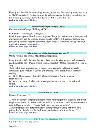 Identify and describe the technology options, issues, and functionality associated with
an EDMS. describe EHR functionality for ambulatory care facilities, considering the
key clinical processes performed and data needed in such a facility.
to view the entire page, click here
Communication Change Challenge (CCC) - $7
Communication Change Challenge (CCC)
CCC Part 8: Evaluating Your Progress
Part 8 is where you will evaluate the impact of the project as it relates to interpersonal
communication and the terminal course objectives (TCOs). It is important here that
you clearly demonstrate your understanding of many of the course concepts through
application to your course project...
to view the entire page, click here
Online resumes and politics of performance appraisal - $9
Online resumes and politics of performance appraisal
Essay Question 1 (75 Possible Points) – Read the following scenario and answer the
questions at the end – Please explain your answers fully Online Rйsumйs Are Here to
Stay
The trend at many organizations is toward using computer software to match
candidates’ qualifications to current job openings. How does it work? Instead of
mailing
an 8 Ѕ -by 11-inch paper rйsumй to a hiring manager or human resource
representative,
job seekers are now asked to visit the company website to type in their rйsumй
online...
to view the entire page, click here
Hospice Care in the US - $6
Hospice Care in the US
1. What are some of the problems identified in ensuring patients' access to and use of
hospice care in the US? What would we need to do in order to have hospice become a
potentially new paradigm of social health care for an aging society?
2. How might cultural differences affect the experience of dying and death for a
patient, his/her family, and the health care professionals who care for them?
to view the entire page, click here
Wiley Brothers Traveling Circus - $14
Wiley Brothers Traveling Circus
Scenario
 
