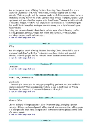 You are the proud owner of Wiley Brothers Traveling Circus. It was left to you in
your dear Uncle Fred's will. One Ferris wheel, one large big top tent, assorted
animals, 27 circus people, and the vans and trucks needed for transportation. It's been
financially holding its own but after a year you have decided to expand, upgrade your
equipment, and hire a headline trapeze artist from France. You need an influx of cash
to make this happen. You have two large private investors and a Florida theme park
that would like to invest but wants you to winter every year at their landmark park.
Requirements
Using your own numbers the sheet should include some of the following; profits,
income, proceeds, earnings, wages, box office; and expenses, overheads, fees,
operating expenses, and fixed costs, etc...
to view the entire page, click here
Wiley - $4
Wiley
You are the proud owner of Wiley Brothers Traveling Circus. It was left to you in
your dear Uncle Fred's will. One Ferris wheel, one large big top tent, assorted
animals, 27 circus people, and the vans and trucks needed for transportation...
to view the entire page, click here
Chardonna - $7
Chardonna
to view the entire page, click here
WEEK 3 DQ COMMENTS - $11
WEEK 3 DQ COMMENTS
Question 1:
How can you ensure you are using proper spelling, grammar, and punctuation in
your assignments? What resources are available to you in the Center for Writing
Excellence (or elsewhere) if you need help on specific topics?...
to view the entire page, click here
Memo – Office - $10
Memo – Office
Choose a simple office procedure of 20 or fewer steps (e.g., changing a printer
cartridge, filling a mechanical pencil, adding dry ink to a copy machine, adding paper
to a laser printer). Then write a simple set of instructions for this process in the form
of a memo report...
to view the entire page, click here
Coconut - $7
 