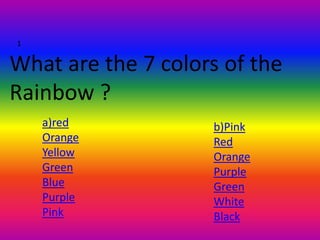 1


What are the 7 colors of the
Rainbow ?
    a)red           b)Pink
    Orange          Red
    Yellow          Orange
    Green           Purple
    Blue            Green
    Purple          White
    Pink            Black
 