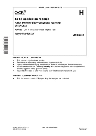 THIS IS A LEGACY SPECIFICATION



                                                                                                            H
                              To be opened on receipt
                              GCSE TWENTY FIRST CENTURY SCIENCE
                              SCIENCE A
                              A214/02 Unit 4: Ideas in Context (Higher Tier)

                              RESOURCE BOOKLET
                                                                                                    JUNE 2012
* A 2 1 3 8 8 0 6 1 2 *




                          INSTRUCTIONS TO CANDIDATES
                          •     This booklet contains three articles.
                          •     Take these articles away and read them through carefully.
                          •     Spend some time looking up any technical terms or phrases you do not understand.
                          •     For the examination on Thursday 24 May 2012 you will be given a fresh copy of these
                                articles, together with a question paper.
                          •     You will not be able to take your original copy into the examination with you.

                          INFORMATION FOR CANDIDATES
                          •     This document consists of 8 pages. Any blank pages are indicated.




                          © OCR 2012 [L/103/3772]              OCR is an exempt Charity
                          DC (CW/SW) 48269/2                                                                Turn over
 