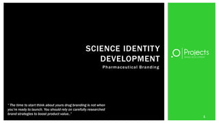 SCIENCE IDENTITY
                                                     DEVELOPMENT
                                                             P h a r m a c e ut ic a l B r a n d i n g




“ The time to start think about yours drug branding is not when
you’re ready to launch. You should rely on carefully researched
brand strategies to boost product value..”
                                                                                                         1
 