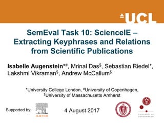SemEval Task 10: ScienceIE –
Extracting Keyphrases and Relations
from Scientific Publications
Isabelle Augenstein*#, Mrinal Das$, Sebastian Riedel*,
Lakshmi Vikraman$, Andrew McCallum$
*University College London, #University of Copenhagen,
$University of Massachusetts Amherst
4 August 2017Supported by:
 