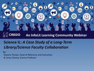 An InfoLit Learning Community Webinar
Science IL: A Case Study of a Long-Term
Library/Science Faculty Collaboration
By:
Shawna Thorpe, Head of Reference and Instruction
& Carey Chaney, Science Professor
 