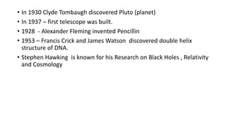 • In 1930 Clyde Tombaugh discovered Pluto (planet)
• In 1937 – first telescope was built.
• 1928 - Alexander Fleming invented Pencillin
• 1953 – Francis Crick and James Watson discovered double helix
structure of DNA.
• Stephen Hawking is known for his Research on Black Holes , Relativity
and Cosmology
 