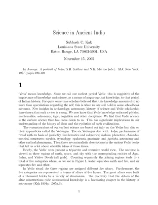 Science in Ancient India
                                 Subhash C. Kak
                            Louisiana State University
                        Baton Rouge, LA 70803-5901, USA
                                  November 15, 2005

   In Ananya: A portrait of India, S.R. Sridhar and N.K. Mattoo (eds.). AIA: New York,
1997, pages 399-420



1
‘Veda’ means knowledge. Since we call our earliest period Vedic, this is suggestive of the
importance of knowledge and science, as a means of acquiring that knowledge, to that period
of Indian history. For quite some time scholars believed that this knowledge amounted to no
more than speculations regarding the self; this is what we are still told in some schoolbook
accounts. New insights in archaeology, astronomy, history of science and Vedic scholarship
have shown that such a view is wrong. We now know that Vedic knowledge embraced physics,
mathematics, astronomy, logic, cognition and other disciplines. We ﬁnd that Vedic science
is the earliest science that has come down to us. This has signiﬁcant implications in our
understanding of the history of ideas and the evolution of early civilizations.
    The reconstructions of our earliest science are based not only on the Vedas but also on
their appendicies called the Vedangas. The six Vedangas deal with: kalpa, performance of
ritual with its basis of geometry, mathematics and calendrics; shiksha, phonetics; chhandas,
metrical structures; nirukta, etymology; vyakarana, grammar; and jyotisha, astronomy and
other cyclical phenomena. Then there are naturalistic descriptions in the various Vedic books
that tell us a lot about scientiﬁc ideas of those times.
    Brieﬂy, the Vedic texts present a tripartite and recursive world view. The universe is
viewed as three regions of earth, space, and sky with the corresponding entities of Agni,
Indra, and Vishve Devah (all gods). Counting separately the joining regions leads to a
total of ﬁve categories where, as we see in Figure 1, water separates earth and ﬁre, and air
separates ﬁre and ether.
    In Vedic ritual the three regions are assigned diﬀerent ﬁre altars. Furthermore, the
ﬁve categories are represented in terms of altars of ﬁve layers. The great altars were built
of a thousand bricks to a variety of dimensions. The discovery that the details of the
altar constructions code astronomical knowledge is a fascinating chapter in the history of
astronomy (Kak 1994a; 1995a,b).

                                             1
 