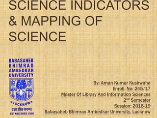 By: Aman Kumar Kushwaha
Enroll. No: 245/17
Master Of Library And Information Sciences
2nd Semester
Session: 2018-19
Babasaheb Bhimrao Ambedkar University, Lucknow
SCIENCE INDICATORS
& MAPPING OF
SCIENCE
 