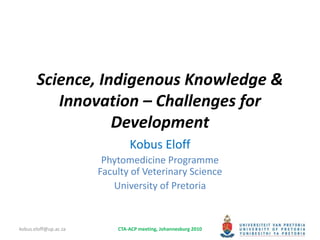 Science, Indigenous Knowledge &
Innovation – Challenges for
Development
Kobus Eloff
Phytomedicine Programme
Faculty of Veterinary Science
University of Pretoria
kobus.eloff@up.ac.za CTA-ACP meeting, Johannesburg 2010
 