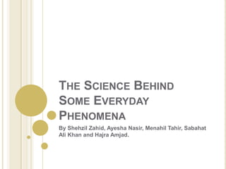 THE SCIENCE BEHIND
SOME EVERYDAY
PHENOMENA
By Shehzil Zahid, Ayesha Nasir, Menahil Tahir, Sabahat
Ali Khan and Hajra Amjad.

 