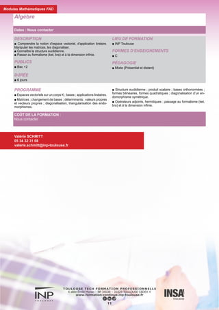 DESCRIPTION
■ Savoir calculer la probabilité d'un événement.
■ Connaître les lois de probabilités les plus usuelles.
■ Savoir mener une analyse de données statistique et faire une
régression.
PUBLICS
■ Bac +2
DURÉE
■ 6 jours
LIEU DE FORMATION
■ INP Toulouse
FORMES D’ENSEIGNEMENTS
■ C
PÉDAGOGIE
■ Mixte (Présentiel et distant)
PROGRAMME
■ Calcul d'une probabilité ; conditionnement et indépendance.
■ Variables aléatoires discrètes et lois discrètes.
■ Variables aléatoires et lois à densité univariées.
■ Vecteurs aléatoires réels et lois multivariées ; lois marginales ;
changement de variables.
■ Statistique descriptive ; régression linéaire.
■ Estimation du ou des paramètres d'une loi de probabilité.
■ Compléments : grands théorèmes ; tests entre deux hypothèses
statistiques.
Probabilités - Statistiques
Dates : Nous contacter
12
COÛT DE LA FORMATION :
Nous contacter
Valérie SCHMITT
05 34 32 31 08
valerie.schmitt@inp-toulouse.fr
Modules Mathématiques FAD
 