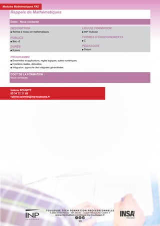 DESCRIPTION
■ Savoir représenter graphiquement les données simples.
■ Comprendre les principes des tests et de l'estimation.
■ Comprendre et savoir interpréter les résultats d'une ACP.
PUBLICS
■ Bac +2
DURÉE
■ 6 jours
LIEU DE FORMATION
■ INP Toulouse
FORMES D’ENSEIGNEMENTS
■ C
PÉDAGOGIE
■ Mixte (Présentiel et distant)
PROGRAMME
■ Statistique descriptive.
■ Théorie de l'échantillonnage et modélisation des données.
■ Théorie des tests : Formalisation ; Risque de première espèce,
de deuxième espèce et de puissance.
■ Estimation : Principes ; Intervalle de confiance.
Statistiques
Dates : Nous contacter
14
COÛT DE LA FORMATION :
Nous contacter
Valérie SCHMITT
05 34 32 31 08
valerie.schmitt@inp-toulouse.fr
Modules Mathématiques FAD
 