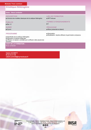 DESCRIPTION
■ Savoir définir et intégrer la loi de vitesse des réactions d'ordre
simple, des réactions composées et des réactions complexes.
PUBLICS
■ Bac +2
DURÉE
■ 6 jours
LIEU DE FORMATION
■ INP Toulouse
FORMES D’ENSEIGNEMENTS
■ C TD TP
PÉDAGOGIE
■ Mixte (présentiel et distant)
Cinétique Homogène
21
PROGRAMME
■ Vitesse des réactions chimiques
■ Définitions, détermination de la loi de vitesse de réactions d'ordre
simple (ordre d'une réaction, constante de vitesse) par la méthode
intégrale ou par la méthode des temps de réaction partielle, in-
fluence de la température sur la vitesse d'une réaction (notion
d'énergie d'activation).
■ Cinétique formelle
■ Lois de vitesse de réactions simples à un ou plusieurs réactifs,
lois de vitesse de réactions composées (étude des réactions équi-
librées, parallèles, consécutives), lois de vitesse de réactions com-
plexes par stades et en chaîne (à partir de la loi de Van't Hoff et des
mécanismes réactionnels).
Valérie SCHMITT
05 34 32 31 08
valerie.schmitt@inp-toulouse.fr
COÛT DE LA FORMATION :
Nous contacter
Dates : Nous contacter
Modules Tronc commun
 