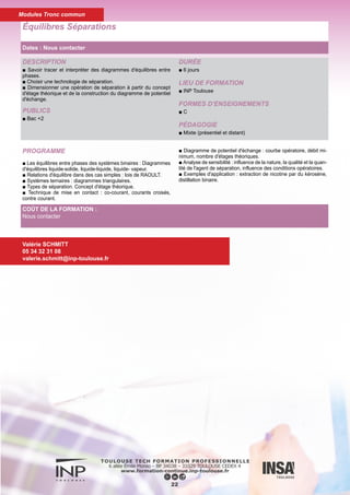 DESCRIPTION
■ Savoir faire les études préliminaires, générales et simplifiées
pour la conception de procédés autour du (des) réacteur(s), pou-
voir imaginer des schémas de séparation raisonnables pour tout
mélange à séparer, pouvoir prédire le type de séparation envisa-
geable et le type d'agent de séparation utilisable.
PUBLICS
■ Bac +2
DURÉE
■ 6 jours
LIEU DE FORMATION
■ INP Toulouse
FORMES D’ENSEIGNEMENTS
■ C
PÉDAGOGIE
■ Mixte (présentiel et distant)
Étude Préliminaire des Procédés
23
PROGRAMME
► Chapitre 1
■ Principes de base pour concevoir une Séquence de Séparations
(illustration)
■ Structure d'un Procédé
■ Interaction entre Zone réactionnelle et Zone de Séparation (Réac-
tion produisant un effluent liquide, Réaction produisant un effluent
gazeux , Réaction produisant un effluent polyphasique, Purges et
Recyclages)
■ Les Heuristiques Majeures en Amont des Séparations.
► Chapitre 2
■ Heuristiques Spécifiques et Opérations de Séparation (illustration)
■ Grandes Étapes de la Conception d'un Procédé de Séparation
(Sélection du Type de Séparation, Définition des équipements, Di-
mensionnement et Mise en Œuvre)
■ Définition des Indicateurs de sélection
■ Agent de Séparation "Matière" (Tableau de Robbins, Paramètres
de Hansen, Paramètres Solvato-Chromiques)
■ Agent de Séparation "Énergie" (Heuristiques Générales)
■ Mélanges ternaires
Valérie SCHMITT
05 34 32 31 08
valerie.schmitt@inp-toulouse.fr
COÛT DE LA FORMATION :
Nous contacter
Dates : Nous contacter
Modules Tronc commun
 