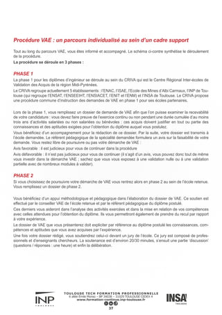 Il existe trois possibilités à l’issue d’un jury de VAE :
► Validation nulle : vous n’avez rien validé
► Validation partielle : vous obtenez une partie de votre diplôme. Pour obtenir la totalité du diplôme il vous faudra
suivre les prescriptions de formations complémentaires afin de valider les compétences non acquises. Cela peut
être des modules d’enseignements, un stage, un mémoire…
► Validation totale : vous obtenez la totalité de votre diplôme. Il est à noter qu’ il n’y a pas de différence entre un
diplôme issu de la VAE et un diplôme issu de la formation initiale ou continue.
Attention : pour le diplôme d’ingénieur un niveau intermédiaire en anglais est demandé ; ce niveau doit être par un
organisme reconnu pour l’obtention du diplôme.
PHASE 3
Dans le cadre d’une validation partielle et si vous décidez de poursuivre la procédure, vous entrez en phase 3.
Vous pourrez suivre les formations complémentaires au sein de l’établissement ou dans un autre organisme qui soit
susceptible de vous proposer un parcours de formation similaire aux prescriptions formulées par le jury de VAE. Il
est conseillé de suivre la formation dans l’établissement où vous avez commencé votre VAE.
A l’issue de votre parcours de formation, l’établissement organise, selon les cas, une deuxième tenue de jury afin
de vérifier que vous avez validé l’intégralité du parcours de formation initialement prescrit.
38
 