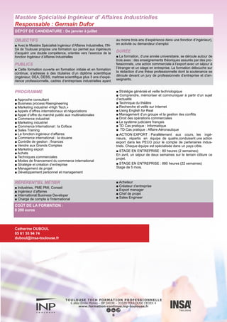 OBJECTIFS
■ L’informaticien s’adapte à l’évolution de la technologie. Il est por-
teur d’innovation, travaille en équipe, est à la pointe de la technique.
Il saura être un généraliste de l’informatique et des mathématiques
appliquées dans de nombreux secteurs industriels ou de services
tels que l’automobile, l’aéronautique et l’espace, les finances, le
web, le multimédia.
Il pourra être chef de projet développement, concepteur de produits
logiciels ou système d’information, consultant, ingénieur commer-
cial ou encore chercheur.
PUBLICS
■ Adultes en reprise d’études (ayant quitté la formation initiale)
DURÉE
■ La formation se déroule sur 3 ans : une première année à
distance, puis deux années en présentiel à l’ENSEEIHT avec la
possibilité de faire la dernière année en alternance en contrat de
professionnalisation.
PRÉ REQUIS
■ Titulaires d’un bac+2 en informatique et mathématiques appli-
quées avec au moins 3 ans d’expérience professionnelle
PROGRAMME
► Première année
■ Sciences humaines et sociales
■ Architecture des ordinateurs I
■ Topologie et algèbre linéaire
■ Programmation fonctionnelle
■ Programmation modulaire impérative
■ Télécommunications et Réseaux
■ Sciences humaines et sociales
■ Calcul différentiel, Matriciel et Simulation
■ Programmation par objets et événements
■ Outils mathématiques pour l’informatique
■ Système d’exploitation
■ Probabilités, Statistiques
► Deuxième année
■ Intergiciels
■ Système concurrents
■ Génie du logiciel et des systèmes
■ Graphes et recherche opérationnelle
■ Optimisation
■ SHS
■ Tronc commun
■ Parcours Informatique
■ Parcours Imagerie et Multimédia
■ Parcours Modélisation et Simulation Numérique
► Troisième année
■ Tronc commun
■ Parcours Informatique
■ Parcours Imagerie et Multimédia
■ Parcours Modélisation et Simulation Numérique
■ Projet de fin d’études
■ Projet long
Diplôme d’ingénieur Informatique & mathématiques appliquées
Responsable : Joseph Gergaud
DÉPOT DE CANDIDATURE : De mars à juin
RÉFÉRENTIEL MÉTIER
Secteurs d’activité :
■ Spatial,
■ Transports aéronautique, automobile, ferroviaire et maritime,
■ Habitat du futur,
■ Énergie,
■ Environnement et eau,
■ Défense,
■ Santé,
■ Multimédia,
■ Tertiaire…
7
COÛT DE LA FORMATION :
Une équipe de conseillers vous proposera les financements adaptés à votre situation.
Sonia PIGUET
05 34 32 31 06
sonia.piguet@inp-toulouse.fr
Sylvie VERLHIAC
05 34 32 20 19
sylvie.verlhiac@enseeiht.fr
NOUVEAU : Contrat de Professionnalisation
 