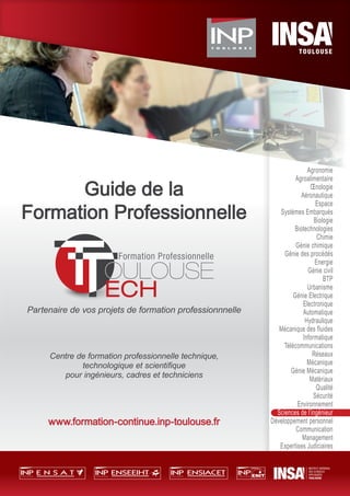 Guide de la
Formation Professionnelle
Partenaire de vos projets de formation professionnnelle
Centre de formation professionnelle technique,
technologique et scientiﬁque
pour ingénieurs, cadres et techniciens
www.formation-continue.inp-toulouse.fr
Guide de laGuide de laGuide de laGuide de laGuide de laGuide de laGuide de laGuide de la
Formation ProfessionnelleFormation ProfessionnelleFormation ProfessionnelleFormation Professionnelle
Agronomie
Agroalimentaire
Œnologie
Aéronautique
Espace
Systèmes Embarqués
Biologie
Biotechnologies
Chimie
Génie chimique
Génie des procédés
Energie
Génie civil
BTP
Urbanisme
Génie Electrique
Electronique
Automatique
Hydraulique
Mécanique des fluides
Informatique
Télécommunications
Réseaux
Mécanique
Génie Mécanique
Matériaux
Qualité
Sécurité
Environnement
Sciences de l’ingénieur
Développement personnel
Communication
Management
Expertises Judiciaires
 