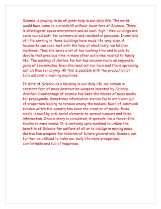 Science is proving to be of great help in our daily life. The world
would have come to a standstill without inventions of Science. There
is shortage of space everywhere and as such, high - rise buildings are
constructed both for commercial and residential purposes. Inventions
of lifts working in these buildings have made life very easy. A
housewife can cook tast with the help of electricity run kitchen
machines. Thus she saves a lot of her cooking time and is able to
devote that precious time in many other activities related to family
life. The washing of clothes for her has become really an enjoyable
game of few minutes. Even she need not run here and there spreading
wet clothes for drying. All this is possible with the production of
fully automatic washing machines.

In spite of Science as a blessing in our daily life, we remain in
constant fear of mass destruction weapons invented by Science.
Another disadvantage of science has been the misuse of mass media
for propaganda. Sometimes information stories facts are blown out
of proportion leading to tension among the masses. Much of communal
tension within the country has been the creation of media. Mass
media is used by anti-social elements to spread rumours and false
information. Once a story is circulated, it spreads like a forest fire,
thanks to mass media. It is certainly upto mankind to utilize the
benefits of Science for welfare of all or to indulge in making mass
destruction weapons for miseries of future generations. Science can
further be utilized to make our daily life more prosperous,
comfortable and full of happiness.
 