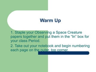 1. Staple your Observing a Space Creature papers together and put them in the “In” box for your class Period. 2. Take out your notebook and begin numbering each page on the outer, top corner. Warm Up 